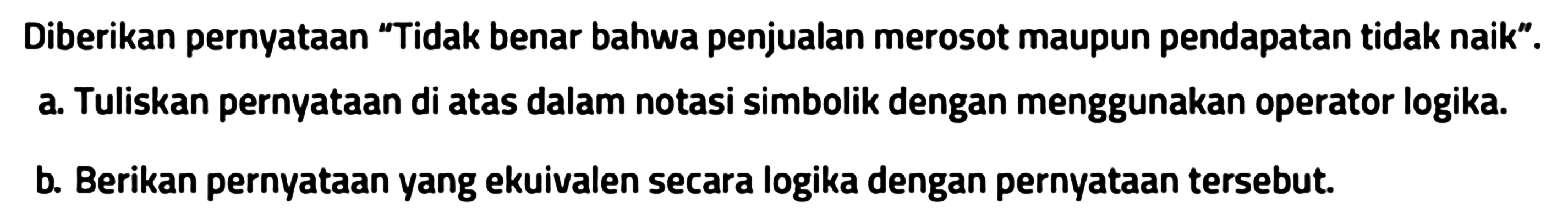 Diberikan pernyataan "Tidak benar bahwa penjualan merosot maupun pendapatan tidak naik".
a. Tuliskan pernyataan di atas dalam notasi simbolik dengan menggunakan operator logika.
b. Berikan pernyataan yang ekuivalen secara logika dengan pernyataan tersebut. 