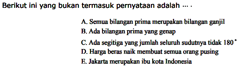 Berikut ini yang bukan termasuk pernyataan adalah ...A. Semua bilangan prima merupakan bilangan ganjil B. Ada bilangan prima yang genap C. Ada segitiga yang jumlah seluruh sudutnya tidak 180 D. Harga beras naik membuat semua orang pusing E. Jakarta merupakan ibu kota Indonesia