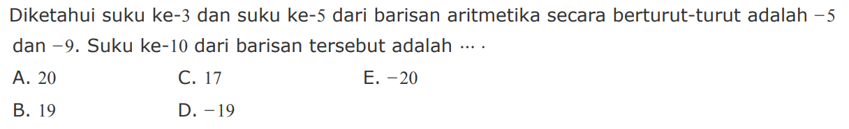 Diketahui suku ke-3 dan suku ke-5 dari barisan aritmetika secara berturut-turut adalah  -5  dan  -9 .  Suku ke-10 dari barisan  tersebut adalah  ... A. 20C. 17E.  -20 B. 19D.  -19 