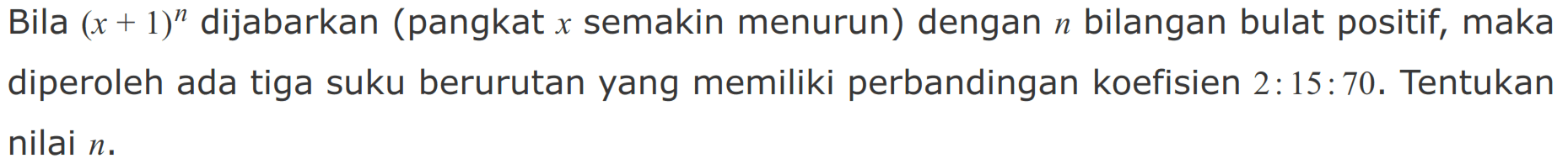 Bila (x + 1)^n dijabarkan (pangkat x semakin menurun) dengan n bilangan bulat positif, maka diperoleh ada tiga suku berurutan yang memiliki perbandingan koefisien 2 : 15 : 70. Tentukan nilai n.