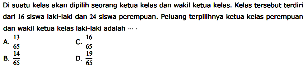 Di suatu kelas akan dipilih seorang ketua kelas dan wakil ketua kelas. Kelas tersebut terdiri dari 16 siswa laki-laki dan 24 siswa perempuan. Peluang terpilihnya ketua kelas perempuan dan wakil ketua kelas laki-laki adalah ... .