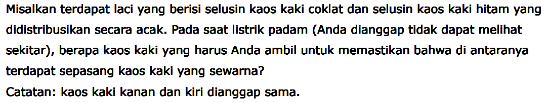 Misalkan terdapat laci yang berisi selusin kaos kaki coklat dan selusin kaos kaki hitam yang didistribusikan secara acak. Pada saat listrik padam (Anda dianggap tidak dapat melihat sekitar), berapa kaos kaki yang harus Anda ambil untuk memastikan bahwa di antaranya terdapat sepasang kaos kaki yang sewarna? Catatan: kaos kaki kanan dan kiri dianggap sama. 