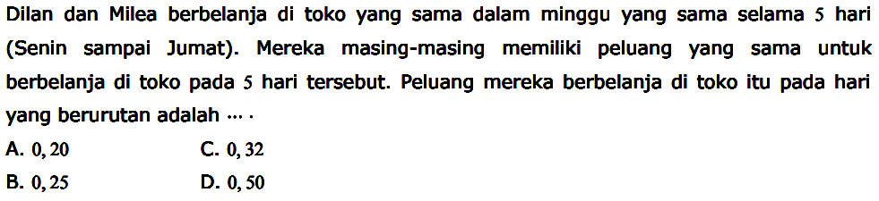 Dilan dan Milea berbelanja di toko yang sama dalam minggu yang sama selama 5 hari (Senin sampai Jumat). Mereka masing-masing memiliki peluang yang sama untuk berbelanja di toko pada 5 hari tersebut. Peluang mereka berbelanja di toko itu pada hari yang berurutan adalah ....
