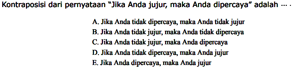 Kontraposisi dari pernyataan 'Jika Anda jujur, maka Anda dipercaya' adalah .... A. Jika Anda tidak dipercaya, maka Anda tidak jujur 
B. Jika Anda tidak jujur, maka Anda tidak dipercaya 
C. Jika Anda tidak jujur, maka Anda dipercaya 
D. Jika Anda tidak dipercaya, maka Anda jujur 
E. Jika Anda dipercaya, maka Anda jujur 