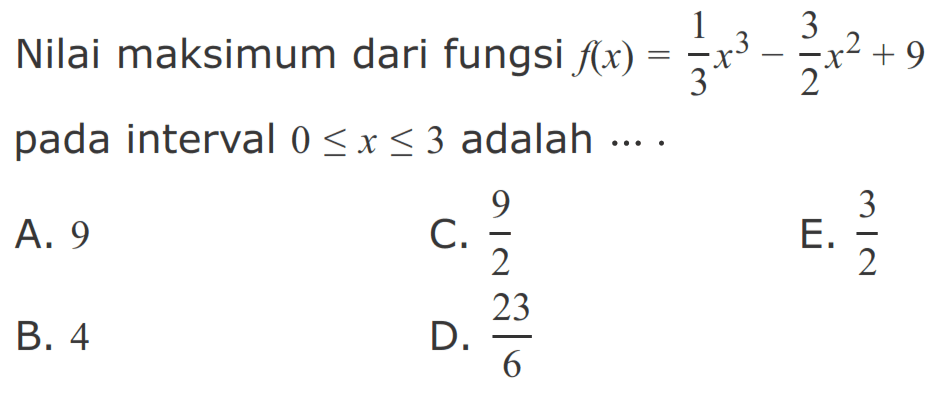 Nilai maksimum dari fungsi  f(x)=1/3 x^3-3/2 x^2+9  pada interval  0 <= x <= 3  adalah  ... .A. 9C.  9/2 E.  3/2 B. 4D.  23/6 