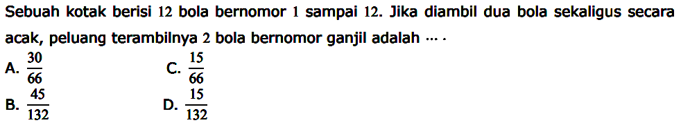 Sebuah kotak berisi 12 bola bernomor 1 sampai 12. Jika diambil dua bola sekaligus secara acak, peluang terambilnya 2 bola bernomor ganjil adalah....