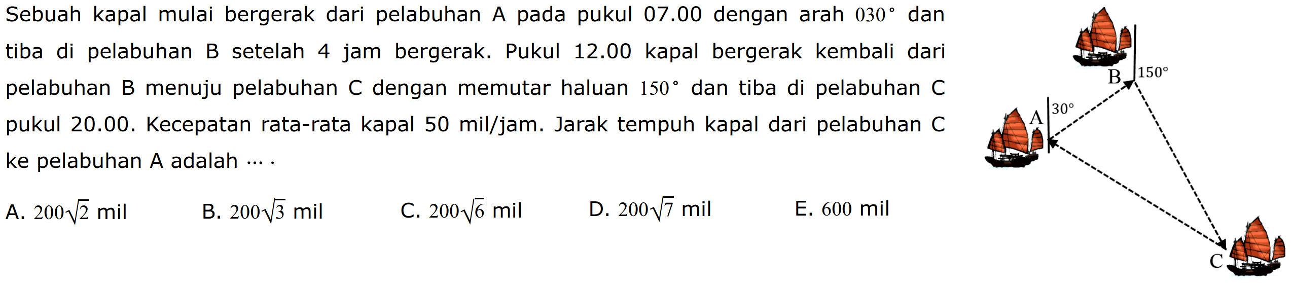 Sebuah kapal mulai bergerak dari pelabuhan A pada pukul 07.00 dengan arah 030 dan tiba di pelabuhan B setelah 4 jam bergerak. Pukul 12.00 kapal bergerak kembali dari pelabuhan B menuju pelabuhan C dengan memutar haluan 150 dan tiba di pelabuhan C pukul 20.00. Kecepatan rata-rata kapal 50 mil/jam. Jarak tempuh kapal dari pelabuhan C ke pelabuhan A adalah ....A. 200 akar(2) milB. 200 akar(3) milC. 200 akar(6) milD. 200 akar(7) milE. 600 mil