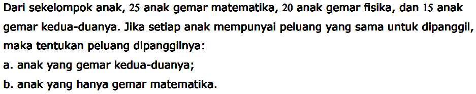 Dari sekelompok anak, 25 anak gemar matematika, 20 anak gemar fisika, dan 15 anak gemar kedua-duanya. Jika setiap anak mempunyai peluang yang sama untuk dipanggil, maka tentukan peluang dipanggilnya: a. anak yang gemar kedua-duanya; b. anak yang hanya gemar matematika. 