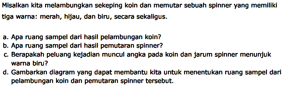 Misalkan kita melambungkan sekeping koin dan memutar sebuah spinner yang memiliki tiga warna: merah, hijau, dan biru, secara sekaligus.
a. Apa ruang sampel dari hasil pelambungan koin?
b. Apa ruang sampel dari hasil pemutaran spinner?
c. Berapakah peluang kejadian muncul angka pada koin dan jarum spinner menunjuk warna biru?
d. Gambarkan diagram yang dapat membantu kita untuk menentukan ruang sampel dari pelambungan koin dan pemutaran spinner tersebut.