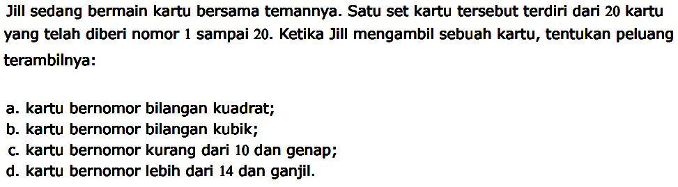 Jill sedang bermain kartu bersama temannya. Satu set kartu tersebut terdiri dari 20 kartu yang telah diberi nomor 1 sampai 20. Ketika Jill mengambil sebuah kartu, tentukan peluang terambilnya:
a. kartu bernomor bilangan kuadrat;
b. kartu bernomor bilangan kubik;
c. kartu bernomor kurang dari 10 dan genap;
d. kartu bernomor lebih dari 14 dan ganjil.