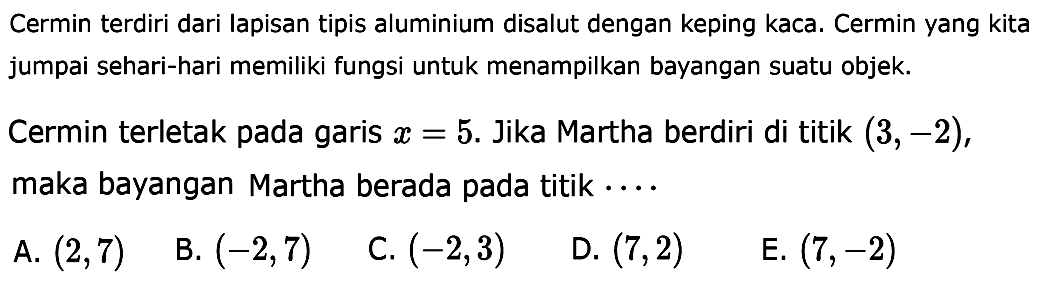 Cermin terdiri dari lapisan tipis aluminium disalut dengan keping kaca. Cermin yang kita jumpai sehari-hari memiliki fungsi untuk menampilkan bayangan suatu objek.
Cermin terletak pada garis x=5. Jika Martha berdiri di titik (3,-2), maka bayangan Martha berada pada titik .... 