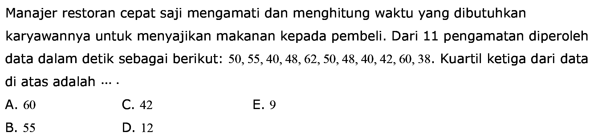 Manajer restoran cepat saji mengamati dan menghitung waktu yang dibutuhkan karyawannya untuk menyajikan makanan kepada pembeli. Dari 11 pengamatan diperoleh data dalam detik sebagai berikut: 50,55,40,48,62, 50,48, 40, 42,60,38. Kuartil ketiga dari data di atas adalah