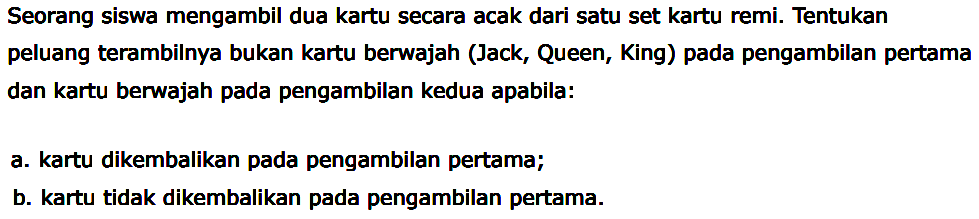 Seorang siswa mengambil dua kartu secara acak dari satu set kartu remi. Tentukan peluang terambilnya bukan kartu berwajah (Jack, Queen, King) pada pengambilan pertama dan kartu berwajah pada pengambilan kedua apabila: a. kartu dikembalikan pada pengambilan pertama; b. kartu tidak dikembalikan pada pengambilan pertama. 