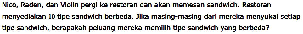 Nico, Raden, dan Violin pergi ke restoran dan akan memesan sandwich. Restoran menyediakan 10 tipe sandwich berbeda. Jika masing-masing dari mereka menyukai setiap tipe sandwich, berapakah peluang mereka memilih tipe sandwich yang berbeda?