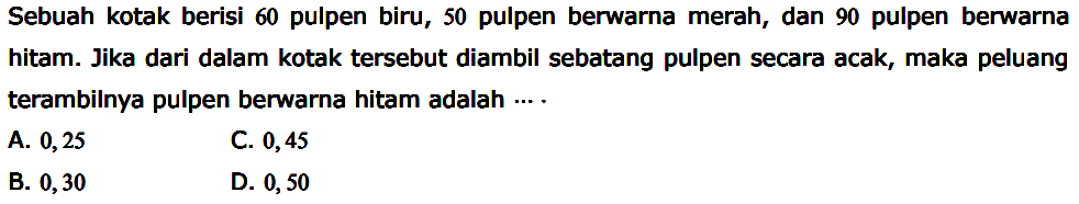 Sebuah kotak berisi 60 pulpen biru, 50 pulpen berwarna merah, dan 90 pulpen berwarna hitam. Jika dari dalam kotak tersebut diambil sebatang pulpen secara acak, maka peluang terambilnya pulpen berwarna hitam adalah ....