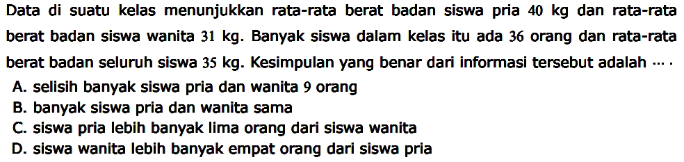 Data di suatu kelas menunjukkan rata-rata berat badan siswa pria 40 kg dan rata-rata berat badan siswa wanita 31 kg. Banyak siswa dalam kelas itu ada 36 orang dan rata-rata berat badan seluruh siswa 35 kg. Kesimpulan yang benar dari informasi tersebut adalah .... 