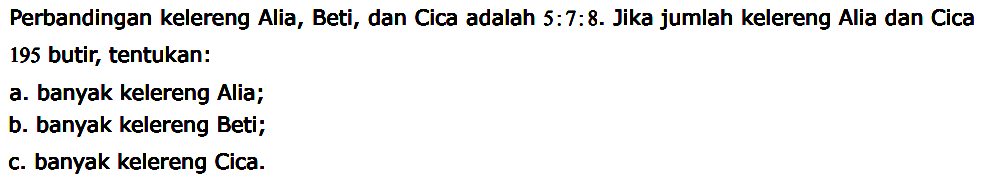 Perbandingan kelereng Alia, Beti, dan Cica adalah 5:7:8. Jika jumlah kelereng Alia dan Cica 195 butir, tentukan:
a. banyak kelereng Alia;
b. banyak kelereng Beti;
c. banyak kelereng Cica.