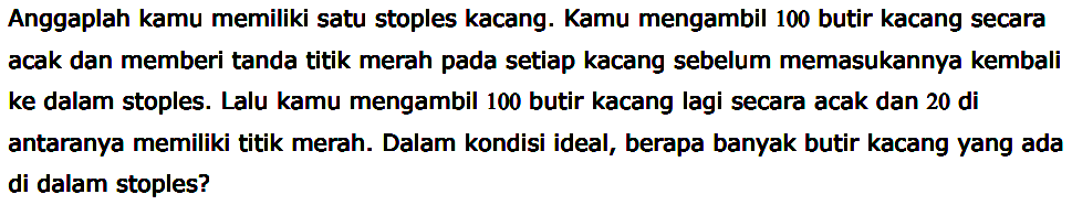 Anggaplah kamu memiliki satu stoples kacang. Kamu mengambil 100 butir kacang secara acak dan memberi tanda titik merah pada setiap kacang sebelum memasukannya kembali ke dalam stoples. Lalu kamu mengambil 100 butir kacang lagi secara acak dan 20 di antaranya memiliki titik merah. Dalam kondisi ideal, berapa banyak butir kacang yang ada di dalam stoples?