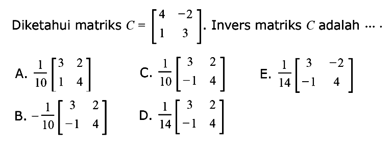 Diketahui matriks C = [4 -2 1 3]. Invers matriks C adalah ... A. 1/10[3 2 1 4] C. 1/10[3 2 -1 4] E. 1/14[3 -2 -1 4] B. -1/10[3 2 -1 4] D. 1/14[3 2 -1 4]