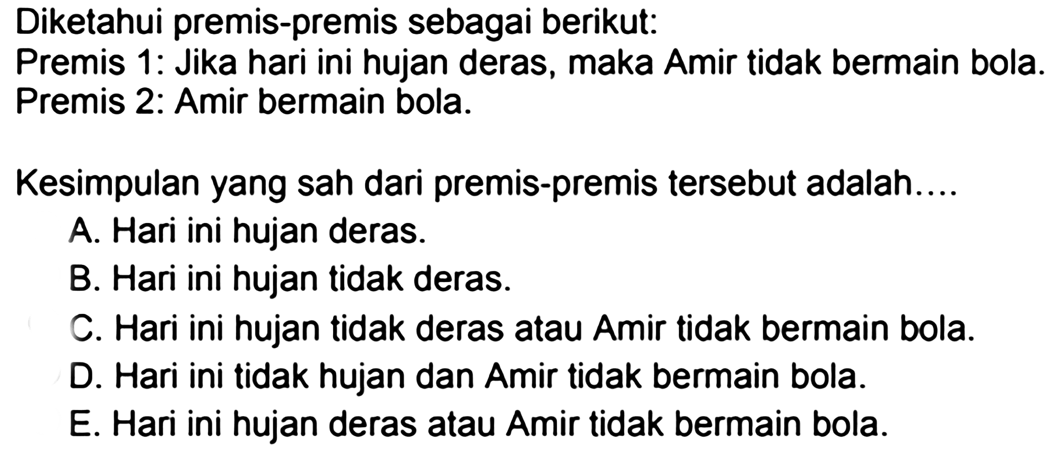 Diketahui premis-premis sebagai berikut: 
Premis 1: Jika hari ini hujan deras, maka Amir tidak bermain bola. Premis 2: Amir bermain bola. 
Kesimpulan yang sah dari premis-premis tersebut adalah.... 
A. Hari ini hujan deras. 
B. Hari ini hujan tidak deras. 
C. Hari ini hujan tidak deras atau Amir tidak bermain bola. 
D. Hari ini tidak hujan dan Amir tidak bermain bola. 
E. Hari ini hujan deras atau Amir tidak bermain bola. 