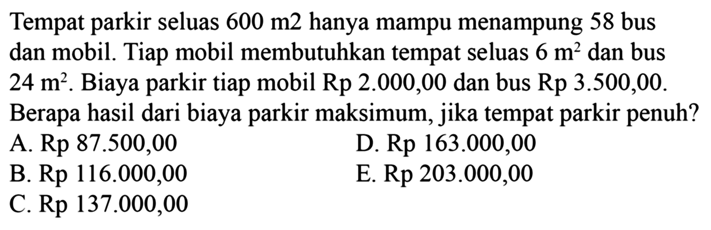 Tempat parkir seluas 600 m2 hanya mampu menampung 58 bus dan mobil. Tiap mobil membutuhkan tempat seluas 6 m^2 dan bus 24 m^2. Biaya parkir tiap mobil Rp 2.000,00 dan bus Rp 3.500,00. Berapa hasil dari biaya parkir maksimum, jika tempat parkir penuh?