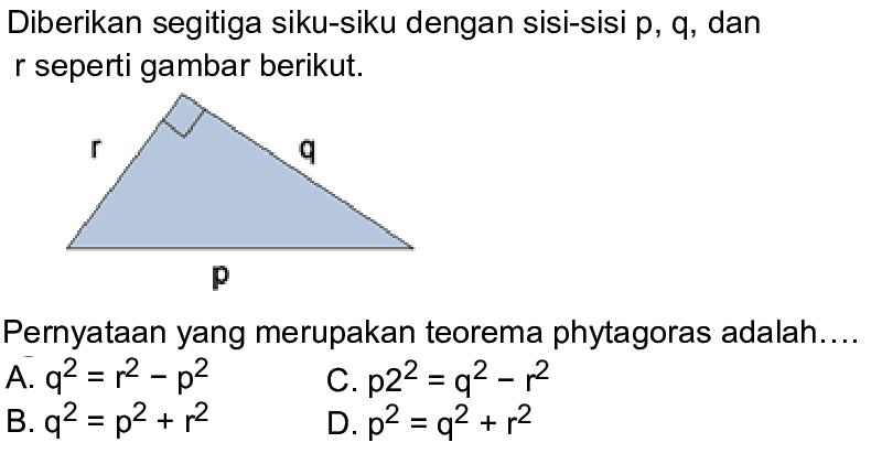 Diberikan segitiga siku-siku dengan sisi-sisi p, q, dan r seperti gambar berikut. Pernyataan yang merupakan teorema phytagoras adalah.... A. q^2=r^2-p^2 C. p^2=q^2-r^2 B. q^2=p^2+r^2 D. p^2=q^2+r^2