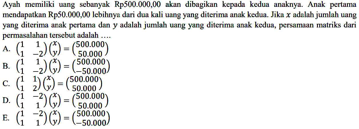 Ayah memiliki uang sebanyak Rp500.000,00 akan dibagikan kepada kedua anaknya. Anak pertama mendapatkan Rp50.000,00 lebihnya dari dua kali uang yang diterima anak kedua. Jika x adalah jumlah uang yang diterima anak pertama dan y adalah jumlah uang yang diterima anak kedua, persamaan matriks dari permasalahan tersebut adalah ...