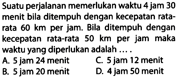 Suatu perjalanan memerlukan waktu 4 jam 30 menit bila ditempuh dengan kecepatan rata- rata 60 km per jam. Bila ditempuh dengan kecepatan rata-rata 50 km per jam maka waktu yang diperlukan adalah