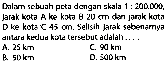 Dalam sebuah peta dengan skala 1:200.000, jarak kota A ke kota B 20 cm dan jarak kota D ke kota C 45 cm. Selisih jarak sebenarnya antara kedua kota tersebut adalah