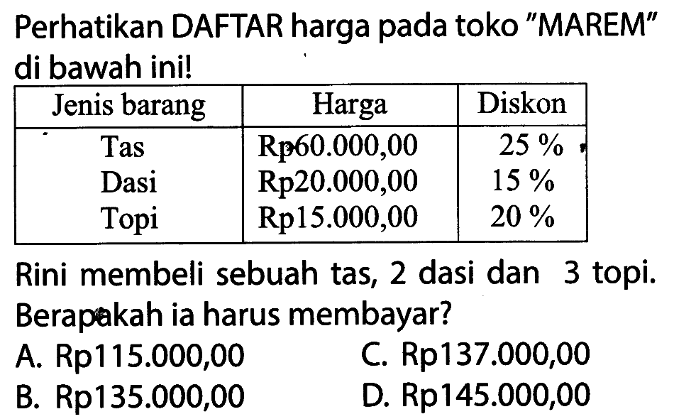 Perhatikan DAFTAR harga pada toko 'MAREM' di bawah ini!Jenis barang Harga Diskon Tas Rp 60.000,00 25% Dasi Rp 20.000,00 15% Topi Rp 15.000,00 20% Rini membeli sebuah tas, 2 dasi dan 3 topi. Berapakah ia harus membayar?