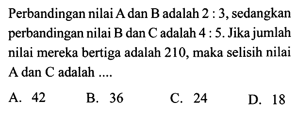 Perbandingan nilai A dan B adalah 2:3, sedangkan perbandingan nilai B dan C adalah 4:5. Jika jumlah nilai mereka bertiga adalah 210, maka selisih nilai A dan C adalah ....