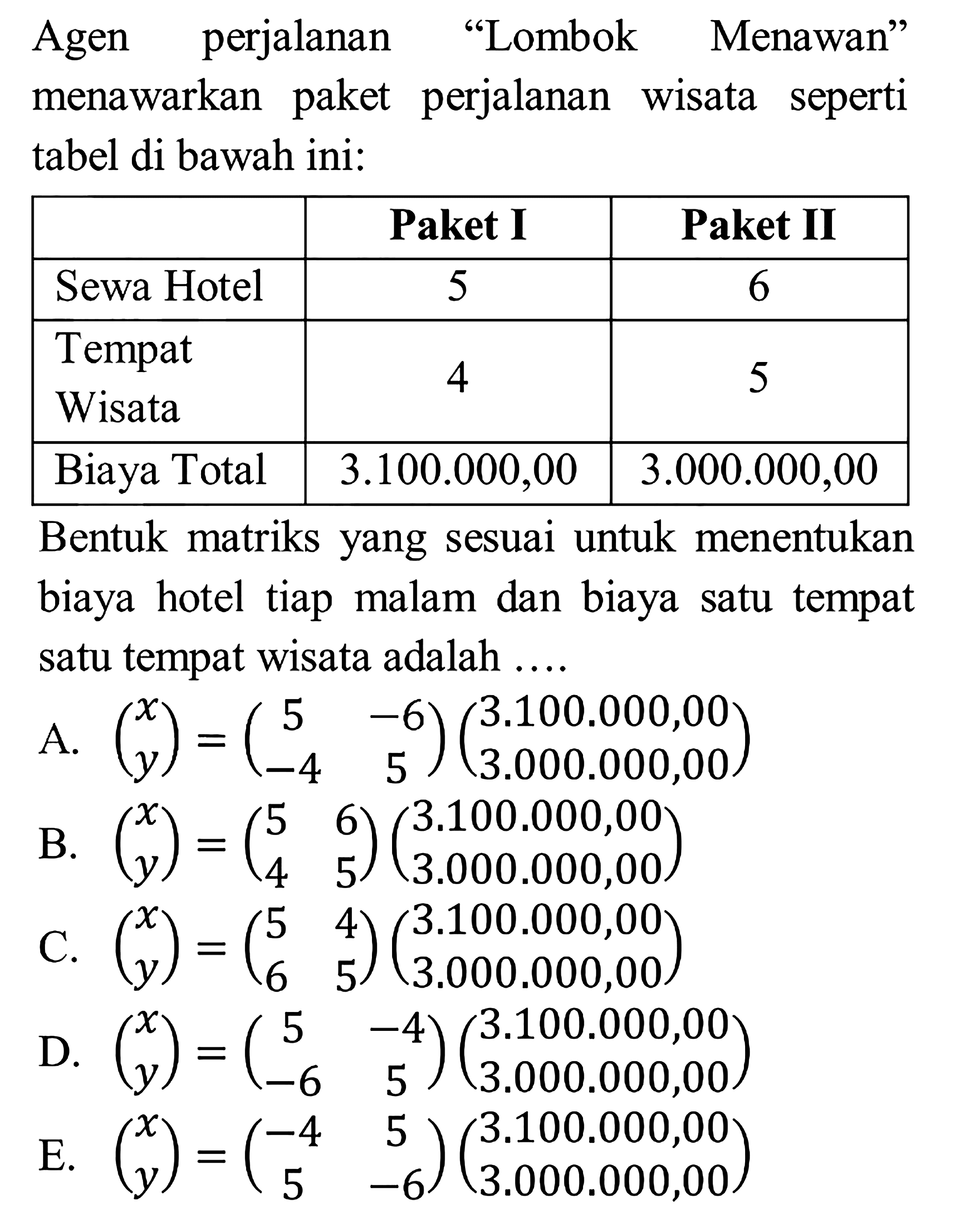 Agen perjalanan "Lombok Menawan" menawarkan paket perjalanan wisata seperti tabel di bawah ini: Paket I Paket II Sewa Hotel 5 6 Tempat Wisata 4 5 Biaya Total 3.100.000,00 3.000.000,00 Bentuk matriks yang sesuai untuk menentukan biaya hotel tiap malam dan biaya satu tempat satu tempat wisata adalah ....