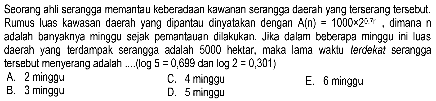 Seorang ahli serangga memantau keberadaan kawanan serangga daerah yang terserang tersebut. Rumus luas kawasan daerah yang dipantau dinyatakan dengan A(n)=1000x2^0.7n dimana n adalah banyaknya minggu sejak pemantauan dilakukan. Jika dalam beberapa minggu ini luas daerah yang terdampak serangga adalah 5000 hektar, maka lama waktu terdekat serangga tersebut menyerang adalah ....