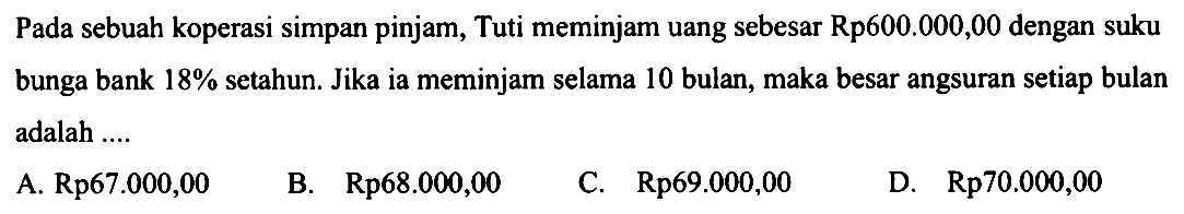 Pada sebuah koperasi simpan pinjam, Tuti meminjam uang sebesar Rp600.000,00 dengan suku bunga bank  18%  setahun. Jika ia meminjam selama 10 bulan, maka besar angsuran setiap bulan adalah ....