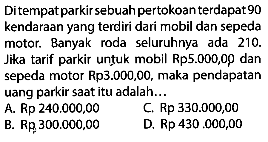 Ditempat parkir sebuah pertokoan terdapat 90 kendaraan yang terdiri dari mobil dan sepeda roda motor. Banyak ada seluruhnya 210. Jika tarif parkir untuk mobil Rp5.000,00 dan sepeda motor Rp3.000,00, maka pendapatan uang parkir saat itu adalah ...