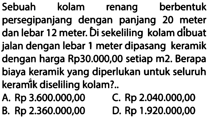 Sebuah kolam renang berbentuk persegipanjang dengan panjang 20 meter dan lebar 12 meter. Di sekeliling kolam dibuat jalan dengan lebar 1 meter dipasang keramik dengan harga Rp30.000,00 setiap m2. Berapa biaya keramik yang diperlukan untuk seluruh keramik diseliling kolam?.