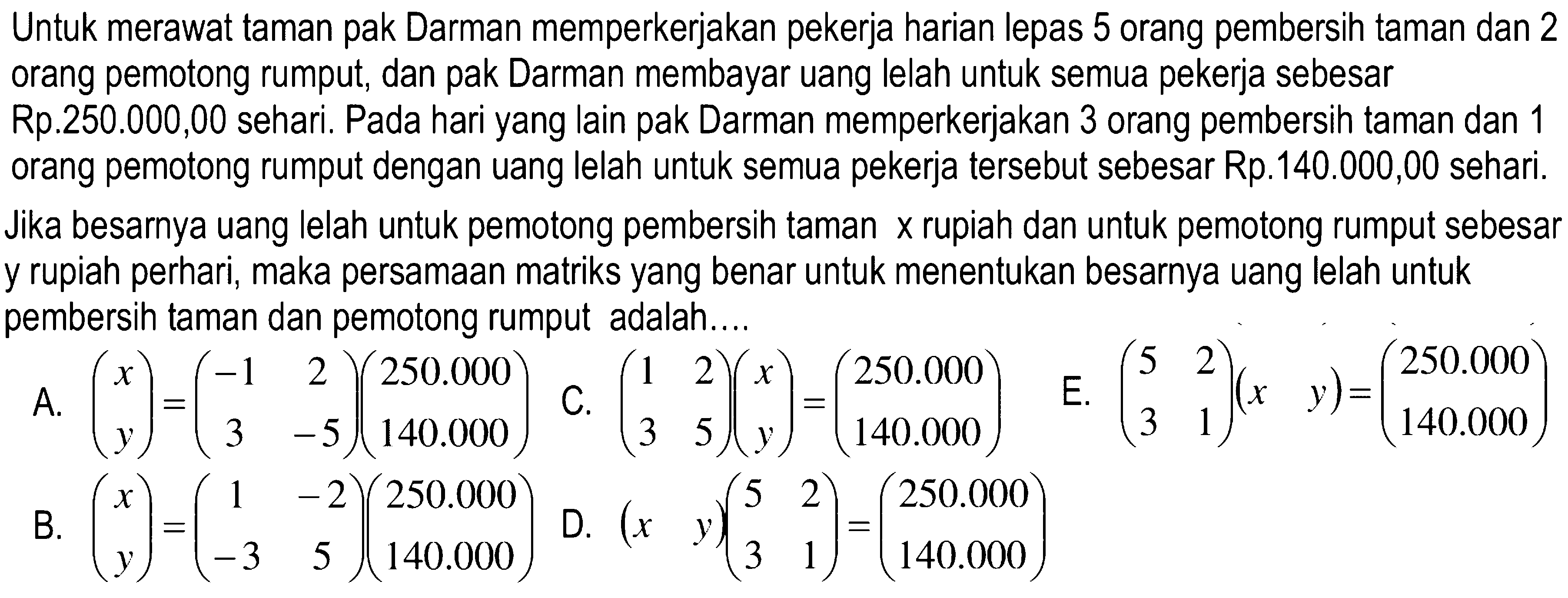 Untuk merawat taman pak Darman memperkerjakan pekerja harian lepas 5 orang pembersih taman dan 2 orang pemotong rumput, dan pak Darman membayar uang lelah untuk semua pekerja sebesar Rp.250.000,00 sehari. Pada hari yang lain pak Darman memperkerjakan 3 orang pembersih taman dan 1 orang pemotong rumput dengan uang lelah untuk semua pekerja tersebut sebesar Rp.140.000,00 sehari. Jika besarnya uang lelah untuk pemotong pembersih taman x rupiah dan untuk pemotong rumput sebesar y rupiah perhari, maka persamaan matriks yang benar untuk menentukan besarnya uang lelah untuk y pembersih taman dan pemotong rumput adalah...