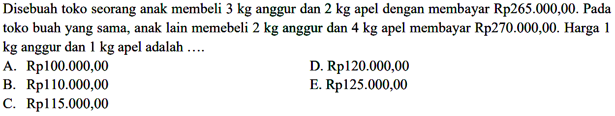 Disebuah toko seorang anak membeli 3 kg anggur dan 2 kg apel dengan membayar Rp265.000,00. Pada toko buah yang sama, anak lain memebeli 2 kg anggur dan 4 kg membayar Rp270.000,00. Harga 1 apel kg anggur dan 1 kg apel adalah ...