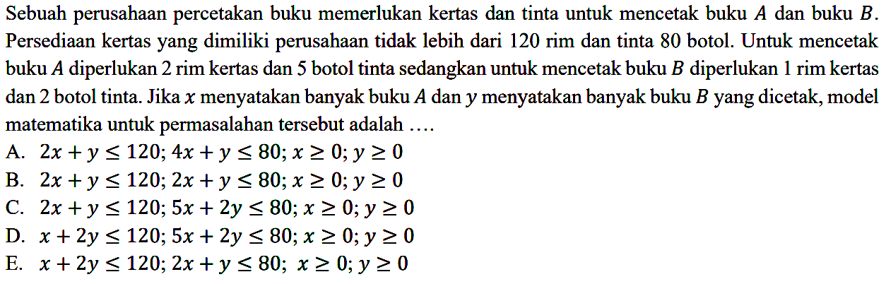 Sebuah perusahaan percetakan buku memerlukan kertas dan tinta untuk mencetak buku A dan buku B. Persediaan kertas yang dimiliki perusahaan tidak lebih dari 120 rim dan tinta 80 botol. Untuk mencetak buku A diperlukan 2 rim kertas dan 5 botol tinta sedangkan untuk mencetak buku B diperlukan 1 rim kertas dan 2 botol tinta. Jika x menyatakan banyak buku A dan y menyatakan banyak buku B yang dicetak, model matematika untuk permasalahan tersebut adalah