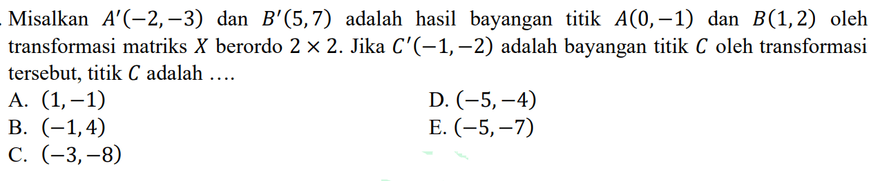 Misalkan A' (-2,-3) dan B'(5,7) adalah hasil bayangan titik A(0,-1) dan B(1,2) oleh transformasi matriks X berordo 2 X 2. Jika C'(-1,-2) adalah bayangan titik C oleh transformasi tersebut, titik C adalah ....