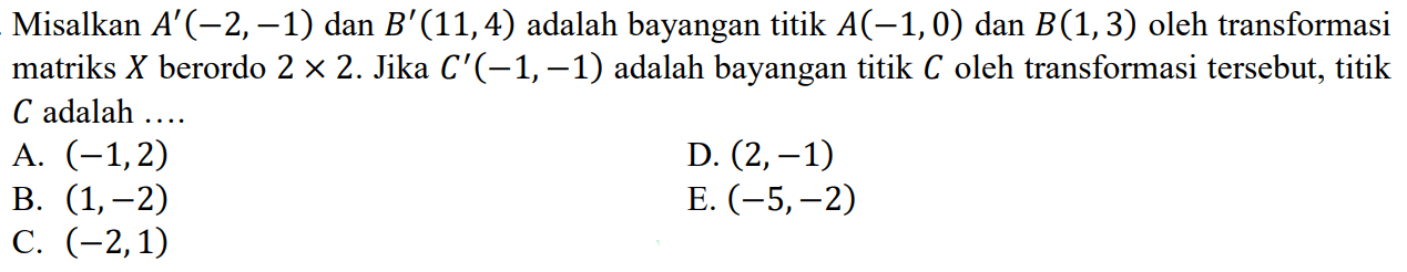 Misalkan A'(-2,-1) dan B'(11,4) adalah bayangan titik A(-1,0) dan B(1,3) oleh transformasi matriks X berordo 2x2. Jika C'(-1,-1) adalah bayangan titik C oleh transformasi tersebut, titik C adalah ....