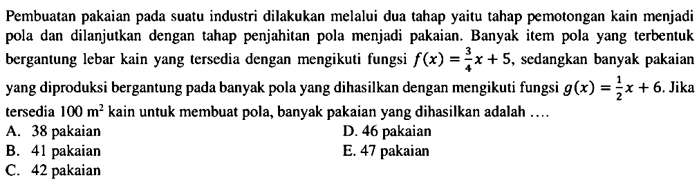 Pembuatan pakaian pada suatu industri dilakukan melalui dua tahap yaitu tahap pemotongan kain menjadi pola dan dilanjutkan dengan tahap penjahitan pola menjadi pakaian. Banyak item pola yang terbentuk bergantung lebar kain yang tersedia dengan mengikuti fungsi f(x)=3x/4+5, sedangkan banyak pakaian yang diproduksi bergantung pada banyak pola yang dihasilkan dengan mengikuti fungsi g(x)=1/2x+6. Jika tersedia 100 m^2  kain untuk membuat pola, banyak pakaian yang dihasilkan adalah 