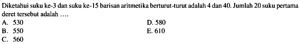 Diketahui suku ke-3 dan suku ke-15 barisan aritmetika berturut-turut adalah 4 dan 40. Jumlah 20 suku pertama deret tersebut adalah ...