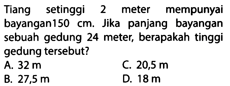 Tiang setinggi 2 meter mempunyai bayangan 150 cm. Jika panjang bayangan sebuah gedung 24 meter, berapakah tinggi gedung tersebut?