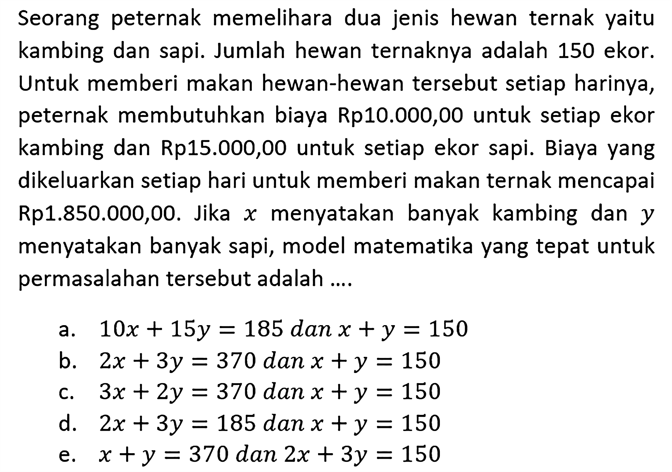 Seorang peternak memelihara dua jenis hewan ternak yaitu kambing dan sapi. Jumlah hewan ternaknya adalah 150 ekor. Untuk memberi makan hewan-hewan tersebut setiap harinya, peternak membutuhkan biaya Rp10.000,00 untuk setiap ekor kambing dan Rp15.000,00 untuk setiap ekor sapi. Biaya yang dikeluarkan setiap hari untuk memberi makan ternak mencapai Rp1.850.000,00. Jika x menyatakan banyak kambing dan ymenyatakan banyak sapi, model matematika yang tepat untuk permasalahan tersebut adalah ....