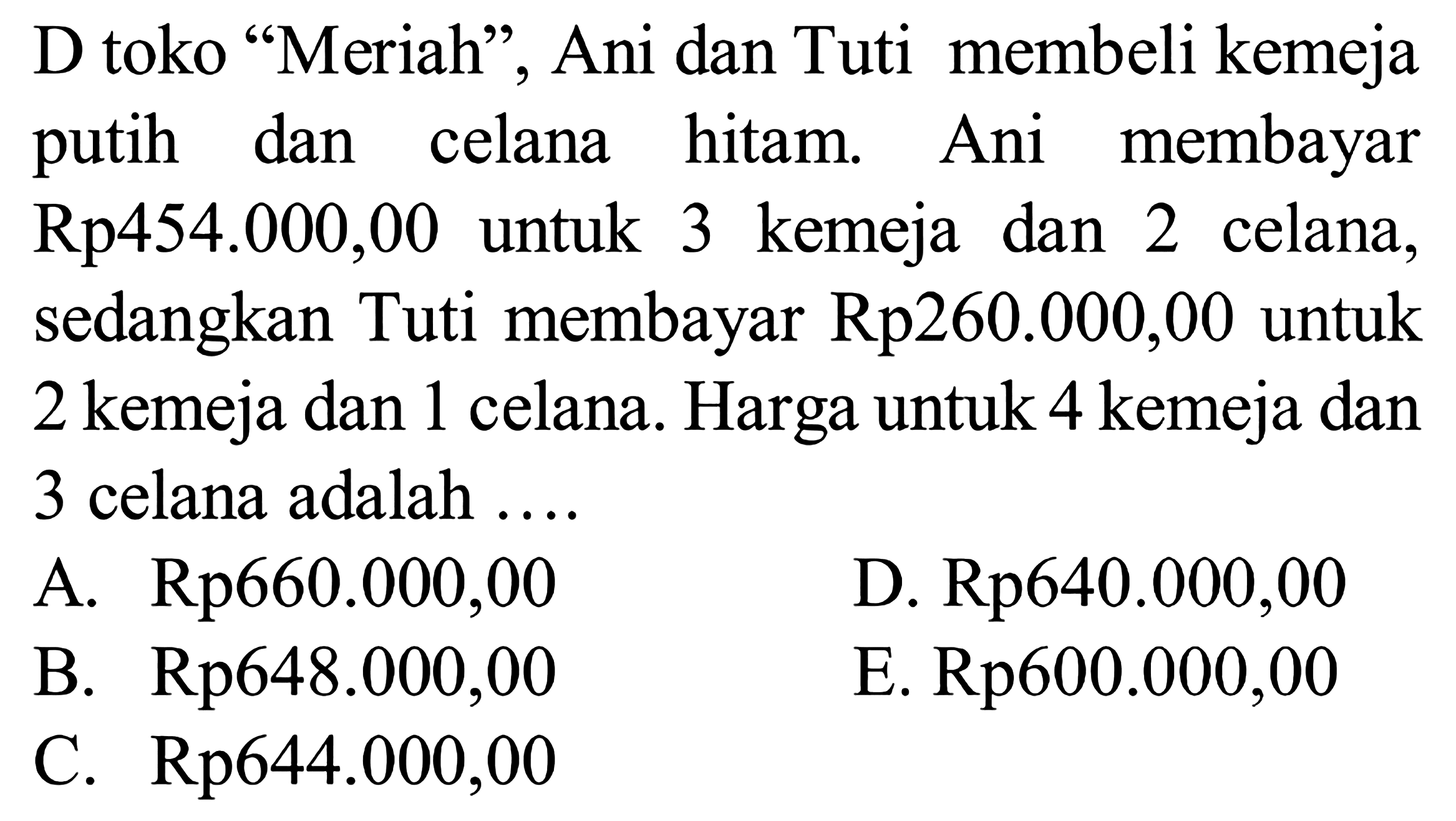 D toko "Meriah", Ani dan Tuti membeli kemeja membayar dan celana hitam Ani putih Rp454.000,00 untuk 3 kemeja dan 2 celana, sedangkan Tuti membayar Rp260.000,00 untuk 2 kemeja dan 1 celana. Harga untuk 4 kemeja dan 3 celana adalah ...