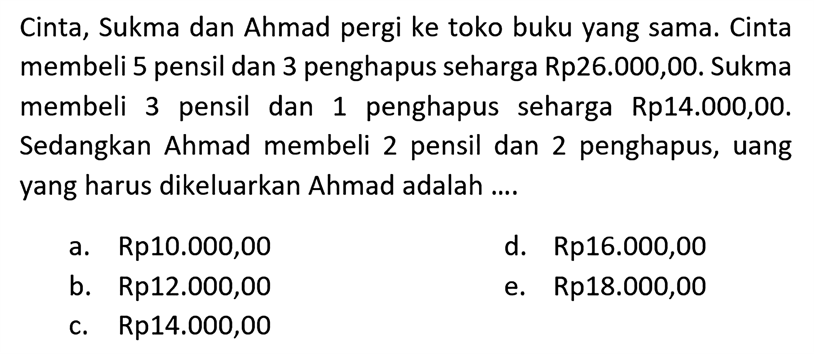 Cinta, Sukma dan Ahmad pergi ke toko buku yang sama: Cinta membeli 5 pensil dan 3 penghapus seharga Rp26.000,00. Sukma membeli pensil dan penghapus seharga Rp14.000,00. Sedangkan Ahmad membeli 2 pensil dan 2 penghapus, uang yang harus dikeluarkan Ahmad adalah ...