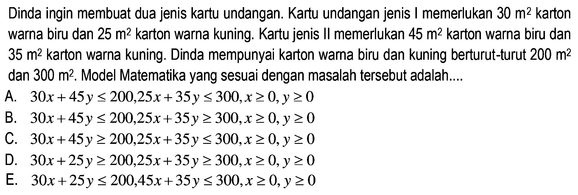 Dinda ingin membuat dua jenis kartu undangan. Kartu undangan jenis memerlukan 30 m^2 karton warna biru dan 25 m^2 karton warna kuning. Kartu jenis Il memerlukan 45 m^2 karton warna biru dan 35 m^2 karton warna kuning. Dinda mempunyai karton warna biru dan kuning berturut-turut 200 m^2 dan 300 m^2, Model Matematika yang sesuai dengan masalah tersebut adalah .... A. 30x+45y<=200,25x+35y<=300, x>=0, y>=0 B. 30x+45y<=200,25x+35y>=300, x>=0, y>=0 C. 30x+45y>=200,25x+35y<=300, x>=0, y>=0 D. 30x+25y>=200,25x+35y>=300, x>=0, y>=0 E. 30x+25y<=200,45x+35y<=300, x>=0, y>=0