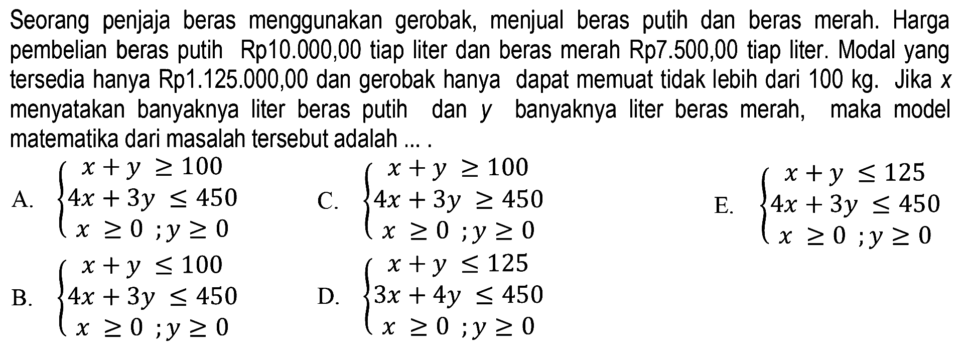 Seorang penjaja beras menggunakan gerobak, menjual beras putih dan beras merah. Harga pembelian beras putih Rp10.000,00 tiap liter dan beras merah Rp7.500,00 tiap liter. Modal yang tersedia hanya Rp1.125.000,00 dan gerobak hanya dapat memuat tidak lebih dari 100 kg. Jika X menyatakan banyaknya liter beras putih dan banyaknya liter beras merah, maka model y matematika dari masalah tersebut adalah ....