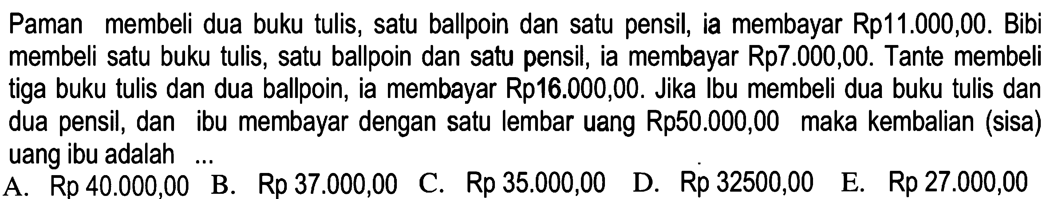 Paman membeli dua buku tulis, satu ballpoin dan satu pensil, ia membayar Rp11.000,00. Bibi membeli satu buku tulis, satu ballpoin dan satu pensil, ia membayar Rp7.000,00. Tante membeli tiga buku tulis dan dua ballpoin, ia membayar Rp16.000,00. Jika Ibu membeli dua buku tulis dan dua pensil, dan ibu membayar dengan satu lembar uang Rp50.000,00 maka kembalian (sisa) uang ibu adalah ...